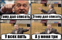 Тому дал списать Этому дал списать У всех пять А у меня три