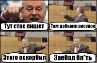 Тут стас пишет Там добавил рисунок Этого оскорбил Заебал бл*ть