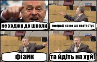 не ходжу до школи географ каже шо неатестує фізик та йдіть на хуй!