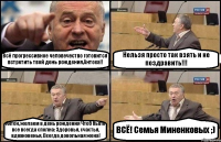 Всё прогрессивное человечество готовится встретить твой день рождения,Антоха!! Нельзя просто так взять и не поздравить!!! Антон, желаем в день рождения Чтоб было все всегда сполна: Здоровья, счастья, вдохновенья, Всегда довольная жена! ВСЁ! Семья Миненковых ;)