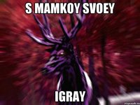 S MAMKOY SVOEY IGRAY