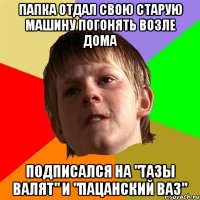 Папка отдал свою старую машину погонять возле дома подписался на "Тазы Валят" и "Пацанский Ваз"