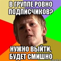 В группе ровно подписчиков? НУЖНО ВЫЙТИ, БУДЕТ СМИШНО