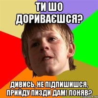 Ти шо дориваєшся? Дивись, не підпишишся, прийду пизди дам! Поняв?