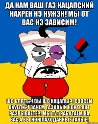 Да нам ваш газ кацапский нахрен нэ нужэн! Мы от вас нэ зависим! Шо блять?! Вы шо кацапы?! Совсем охуели?! Зачем газовый контракт разрываете?! Мы тут работаем на вас,а вы нэюлаходарные такые!