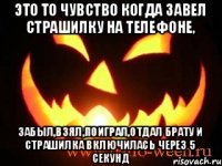 это то чувство когда завел страшилку на телефоне, забыл,взял,поиграл,отдал брату и страшилка включилась через 5 секунд