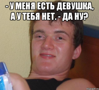 - У меня есть девушка, а у тебя нет. - Да ну? 