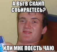 а вы в скайп собираетесь? или мне поесть чаю