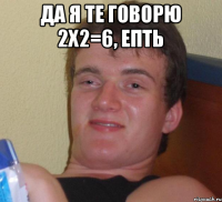 Да я те говорю 2х2=6, епть 