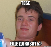 тебе еще доказать?