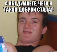 а вы думаете, чего я такой доброй стала? 