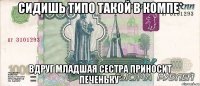 Сидишь типо такой в компе* Вдруг младшая сестра приносит печеньку*