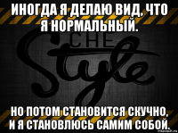 иногда я делаю вид, что я нормальный. но потом становится скучно, и я становлюсь самим собой.