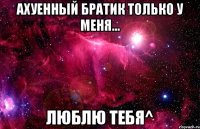 ахуенный братик только у меня... люблю тебя^