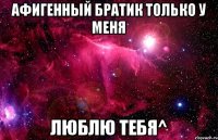 афигенный братик только у меня люблю тебя^