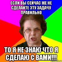 если вы сейчас же не сделайте эту задачу правильно то я не знаю что я сделаю с вами!!!