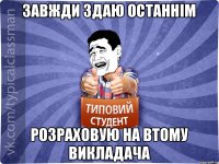 завжди здаю останнім розраховую на втому викладача