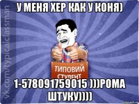 у меня хер как у коня) 1-578091759015 )))рома штуку))))