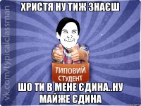 Христя ну тиж знаєш шо ти в мене єдина..ну майже єдина