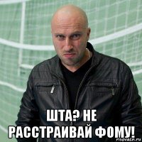  шта? не расстраивай фому!