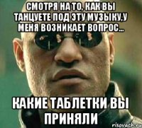 Смотря на то, КАК вы танцуете под эту музыку,у меня возникает вопрос... Какие таблетки вы приняли