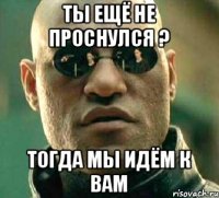 Ты ещё не проснулся ? Тогда мы идём к вам