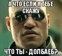 а что если я тебе скажу что ты - долбаеб?