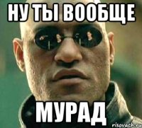 Ну ты вообще Мурад