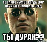 то самое чуство когда Егор начинает рисовать бред ты дурак??