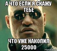 а что если я скажу тебе что уже накопил 25000