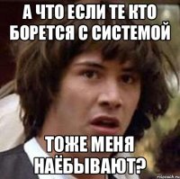 А что если те кто борется с системой тоже меня наёбывают?