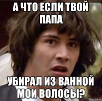 А что если твой папа Убирал из ванной мои волосы?