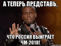 А теперь представь, что Россия выиграет ЧМ-2018!