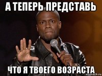 а теперь представь что я твоего возраста