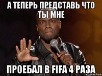 а теперь представь что ты мне проебал в fifa 4 раза