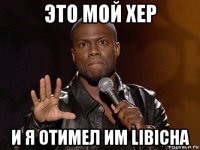 это мой хер и я отимел им libichа