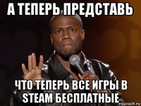 а теперь представь что теперь все игры в steam бесплатные