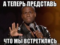 а теперь представь что мы встретились