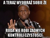 a teraz wyobraź sobie że ruda nie robi żadnych kontroli czystości