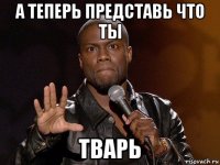 а теперь представь что ты тварь