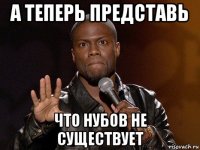 а теперь представь что нубов не существует