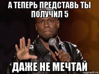 а теперь представь ты получил 5 даже не мечтай