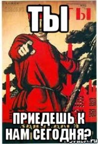 ТЫ приедешь к нам сегодня?