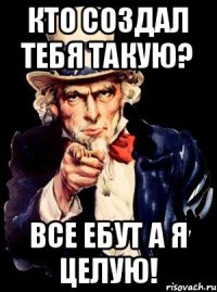 Кто создал тебя такую? Все ебут а я целую!