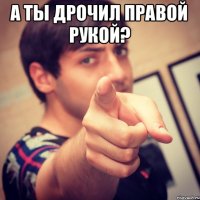 А ты дрочил правой рукой? 