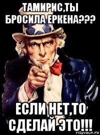 тамирис,ты бросила еркена??? если нет,то сделай это!!!