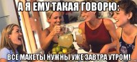 а я ему такая говорю: все макеты нужны уже завтра утром!