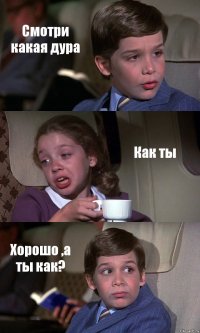 Смотри какая дура Как ты Хорошо ,а ты как?