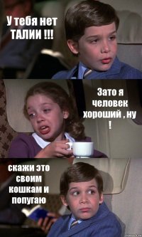 У тебя нет ТАЛИИ !!! Зато я человек хороший , ну ! скажи это своим кошкам и попугаю