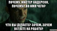 почему, мистер андерсон, почему? во имя чего? что вы делаете? зачем, зачем встаете на работу?